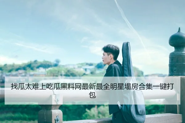 找瓜太难上吃瓜黑料网最新最全明星塌房合集一键打包